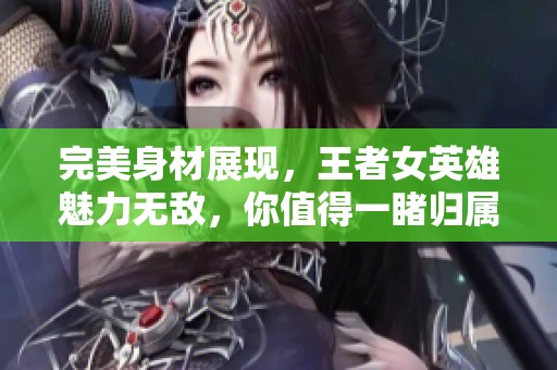 完美身材展现，王者女英雄魅力无敌，你值得一睹归属之美