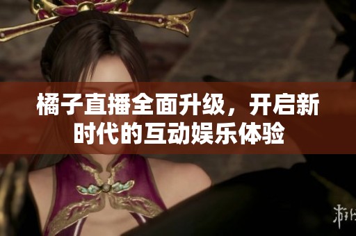 橘子直播全面升级，开启新时代的互动娱乐体验