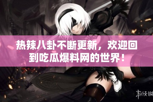 热辣八卦不断更新，欢迎回到吃瓜爆料网的世界！