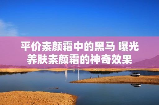平价素颜霜中的黑马 曝光养肤素颜霜的神奇效果