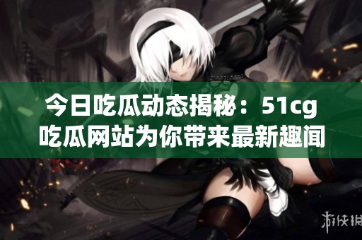今日吃瓜动态揭秘：51cg吃瓜网站为你带来最新趣闻与热评