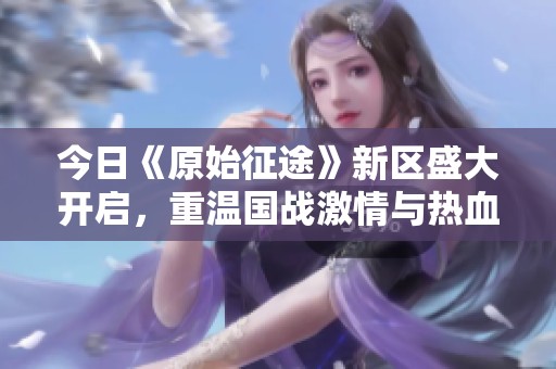 今日《原始征途》新区盛大开启，重温国战激情与热血！