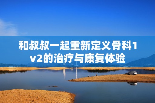 和叔叔一起重新定义骨科1v2的治疗与康复体验