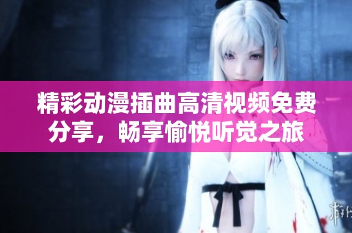 精彩动漫插曲高清视频免费分享，畅享愉悦听觉之旅