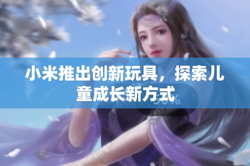 小米推出创新玩具，探索儿童成长新方式