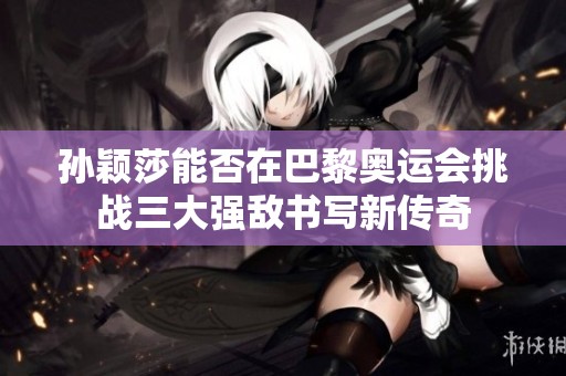 孙颖莎能否在巴黎奥运会挑战三大强敌书写新传奇