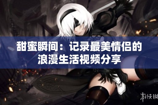 甜蜜瞬间：记录最美情侣的浪漫生活视频分享