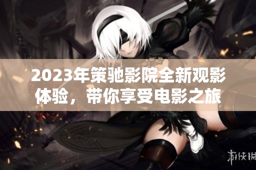 2023年策驰影院全新观影体验，带你享受电影之旅
