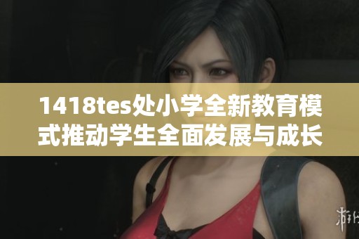 1418tes处小学全新教育模式推动学生全面发展与成长