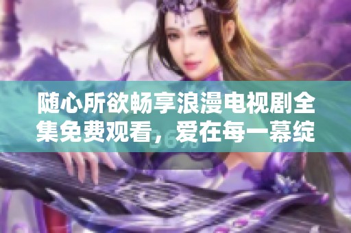 随心所欲畅享浪漫电视剧全集免费观看，爱在每一幕绽放