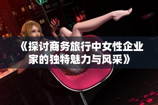 《探讨商务旅行中女性企业家的独特魅力与风采》
