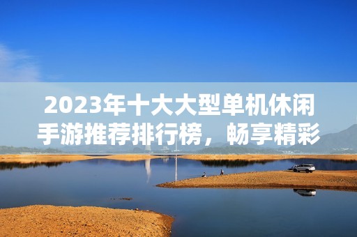 2023年十大大型单机休闲手游推荐排行榜，畅享精彩游戏时光