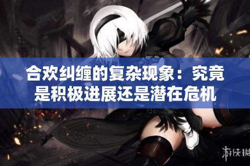 合欢纠缠的复杂现象：究竟是积极进展还是潜在危机