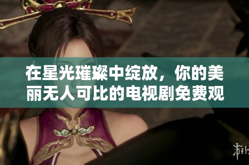 在星光璀璨中绽放，你的美丽无人可比的电视剧免费观看