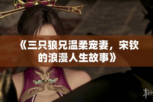 《三只狼兄温柔宠妻，宋钦的浪漫人生故事》