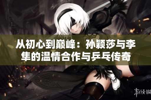 从初心到巅峰：孙颖莎与李隼的温情合作与乒乓传奇