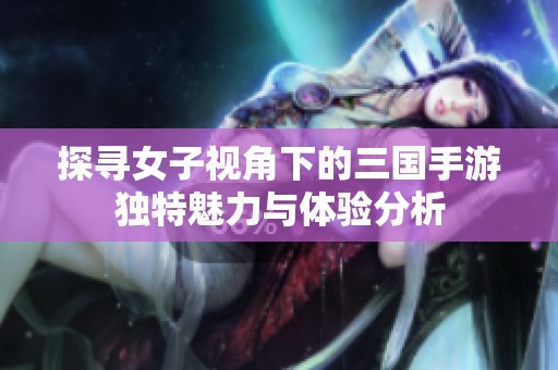 探寻女子视角下的三国手游独特魅力与体验分析