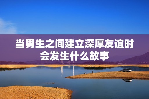 当男生之间建立深厚友谊时会发生什么故事