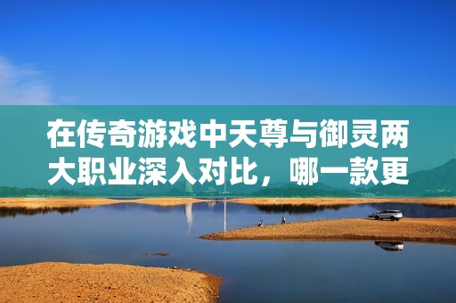 在传奇游戏中天尊与御灵两大职业深入对比，哪一款更适合你呢