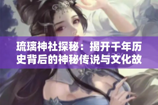 琉璃神社探秘：揭开千年历史背后的神秘传说与文化故事