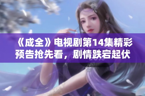 《成全》电视剧第14集精彩预告抢先看，剧情跌宕起伏不容错过