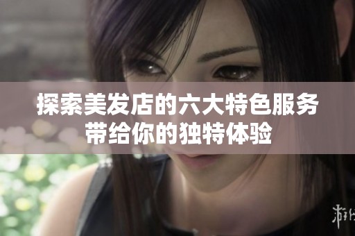 探索美发店的六大特色服务带给你的独特体验