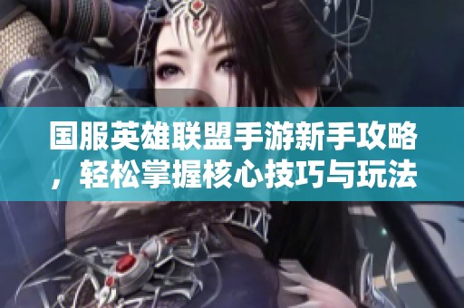 国服英雄联盟手游新手攻略，轻松掌握核心技巧与玩法要领