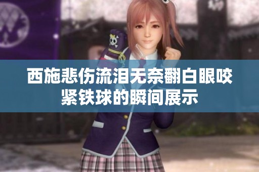 西施悲伤流泪无奈翻白眼咬紧铁球的瞬间展示