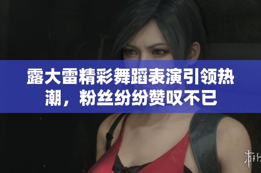 露大雷精彩舞蹈表演引领热潮，粉丝纷纷赞叹不已