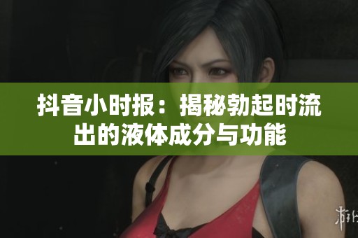 抖音小时报：揭秘勃起时流出的液体成分与功能