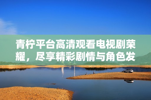 青柠平台高清观看电视剧荣耀，尽享精彩剧情与角色发展