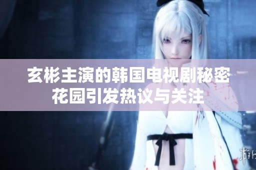 玄彬主演的韩国电视剧秘密花园引发热议与关注