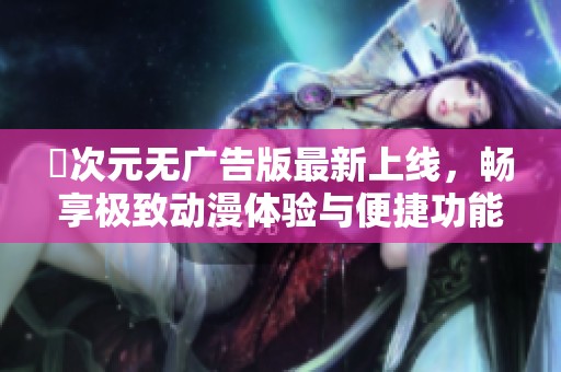 囧次元无广告版最新上线，畅享极致动漫体验与便捷功能