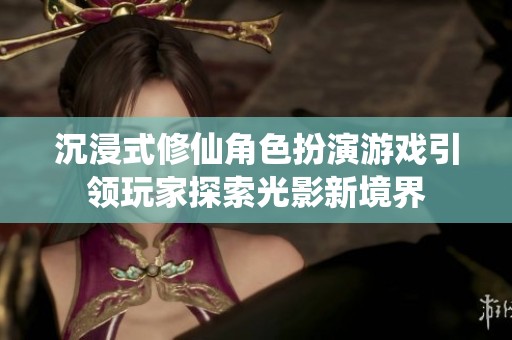 沉浸式修仙角色扮演游戏引领玩家探索光影新境界