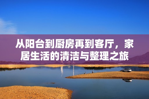 从阳台到厨房再到客厅，家居生活的清洁与整理之旅