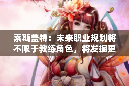 索斯盖特：未来职业规划将不限于教练角色，将发掘更多可能性