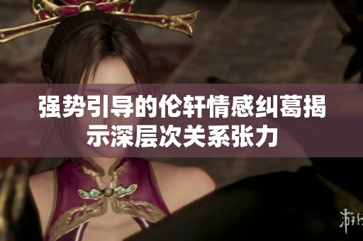 强势引导的伦轩情感纠葛揭示深层次关系张力