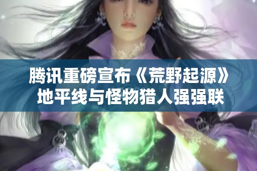 腾讯重磅宣布《荒野起源》 地平线与怪物猎人强强联手