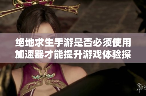 绝地求生手游是否必须使用加速器才能提升游戏体验探讨