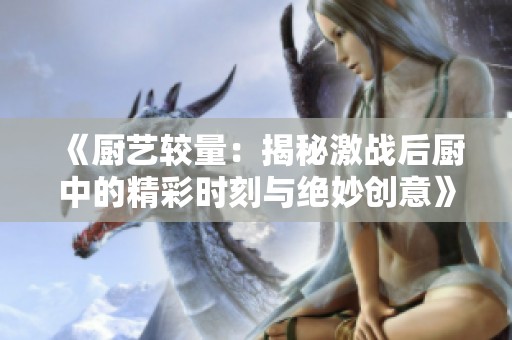 《厨艺较量：揭秘激战后厨中的精彩时刻与绝妙创意》
