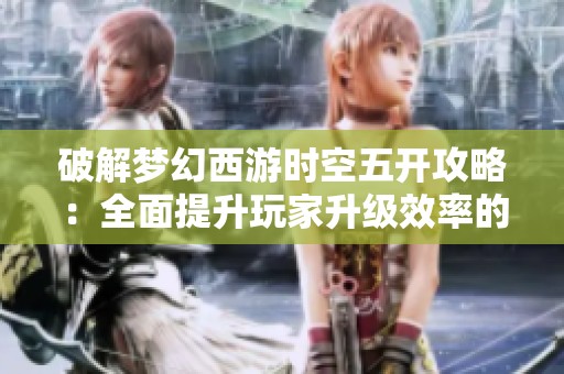 破解梦幻西游时空五开攻略：全面提升玩家升级效率的方法分析