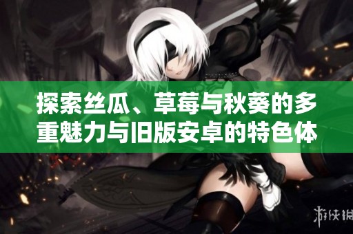 探索丝瓜、草莓与秋葵的多重魅力与旧版安卓的特色体验