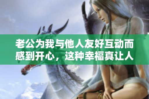 老公为我与他人友好互动而感到开心，这种幸福真让人羡慕！