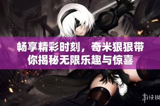 畅享精彩时刻，奇米狠狠带你揭秘无限乐趣与惊喜