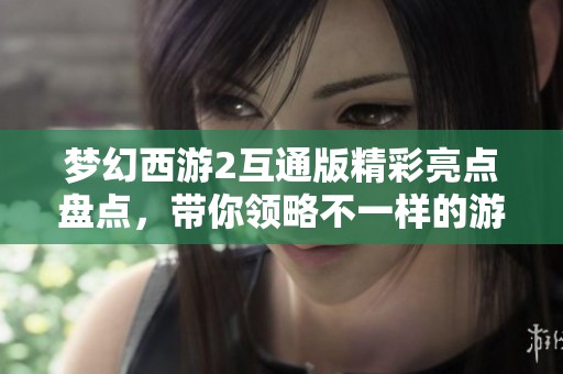 梦幻西游2互通版精彩亮点盘点，带你领略不一样的游戏体验