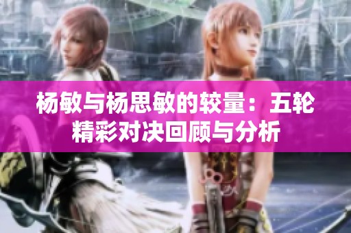 杨敏与杨思敏的较量：五轮精彩对决回顾与分析