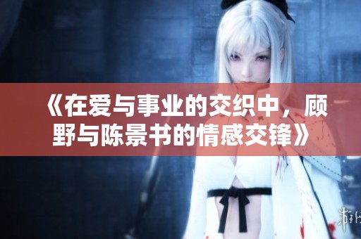 《在爱与事业的交织中，顾野与陈景书的情感交锋》