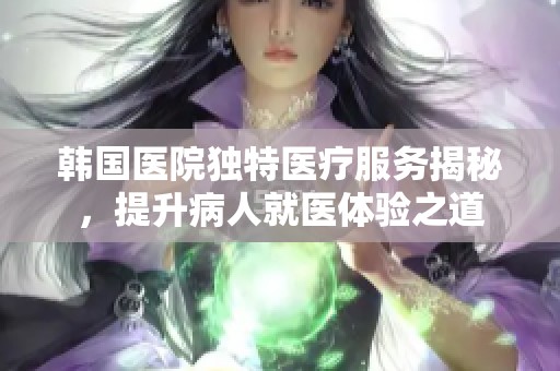韩国医院独特医疗服务揭秘，提升病人就医体验之道