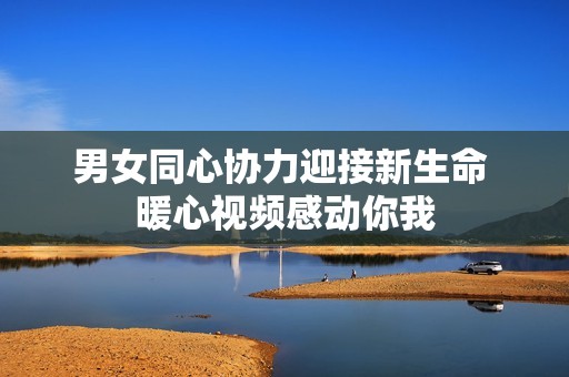 男女同心协力迎接新生命 暖心视频感动你我