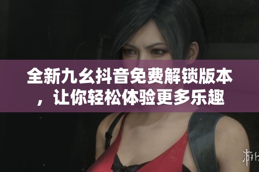 全新九幺抖音免费解锁版本，让你轻松体验更多乐趣